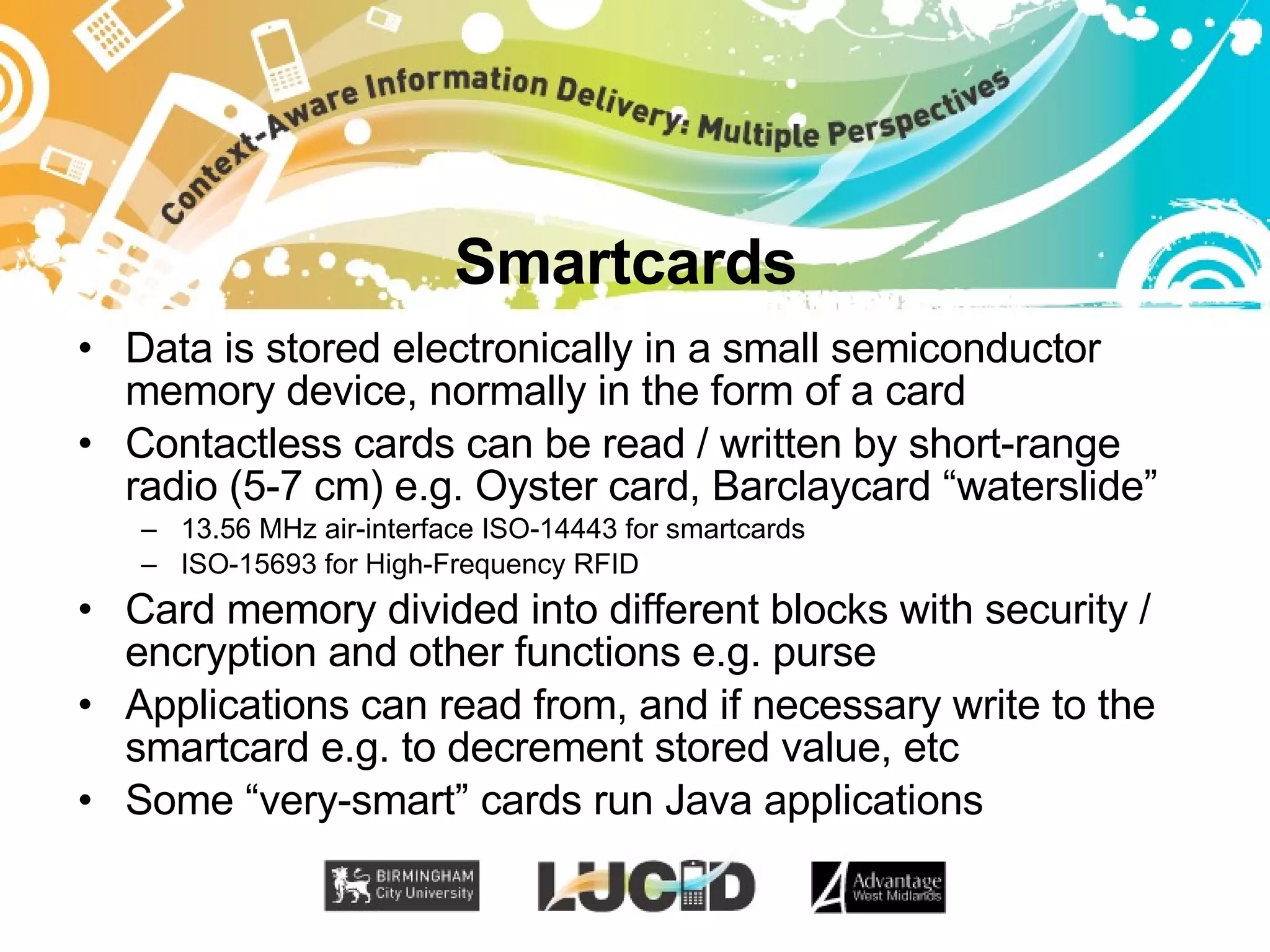 Smartcards Data is stored electronically in a small semiconductor memory device, normally in the form of a card Contactless cards can be read / written by short-range radio (5-7 cm) e.g. Oyster card, Barclaycard “waterslide” 13.56 MHz air-interface ISO-14443 for smartcards ISO-15693 for High-Frequency RFID Card memory divided into different blocks with security / encryption and other functions e.g. purse Applications can read from, and if necessary write to the smartcard e.g. to decrement stored value, etc Some “very-smart” cards run Java applications 