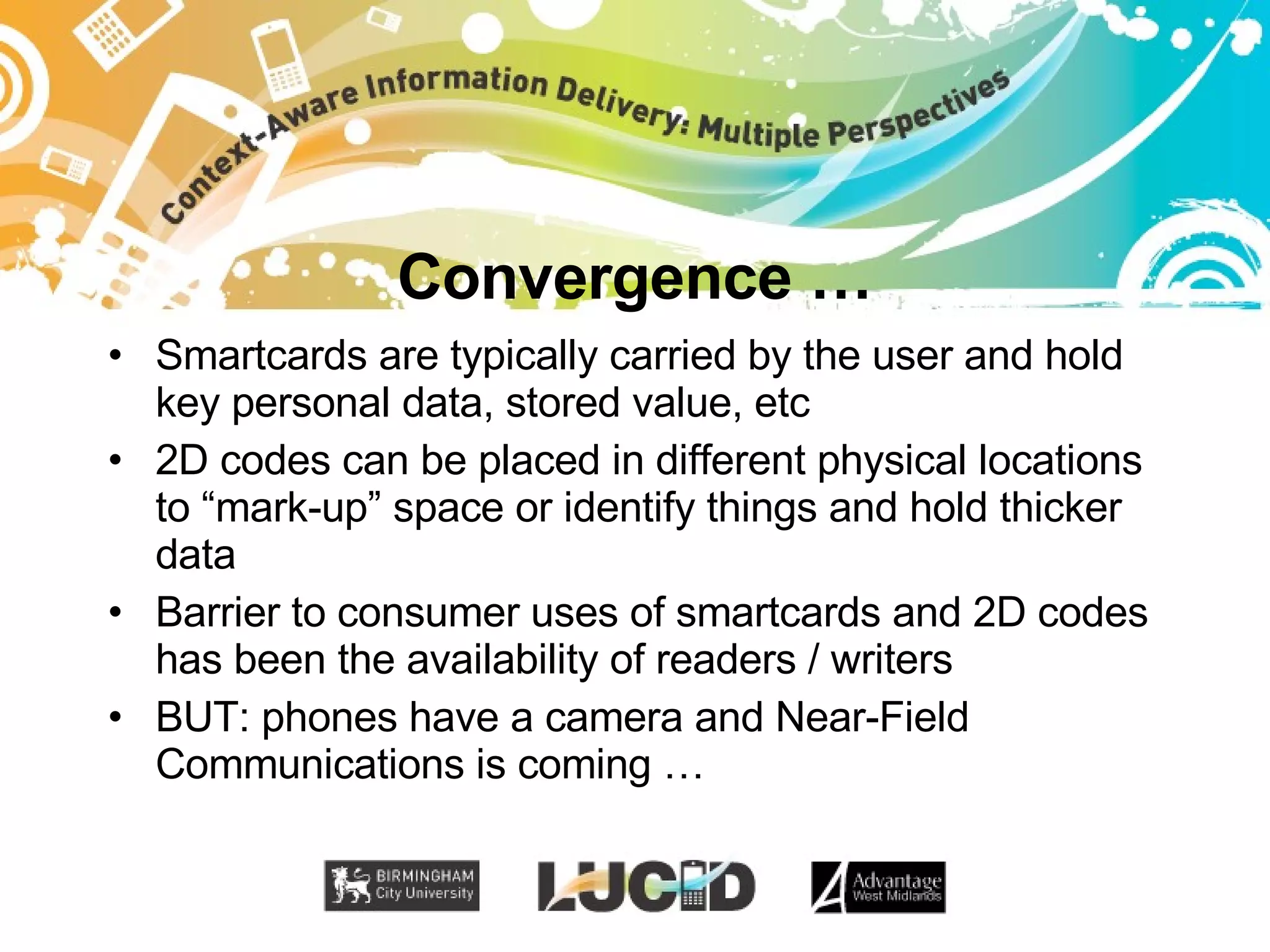 Convergence … Smartcards are typically carried by the user and hold key personal data, stored value, etc 2D codes can be placed in different physical locations to “mark-up” space or identify things and hold thicker data Barrier to consumer uses of smartcards and 2D codes has been the availability of readers / writers BUT: phones have a camera and Near-Field Communications is coming … 