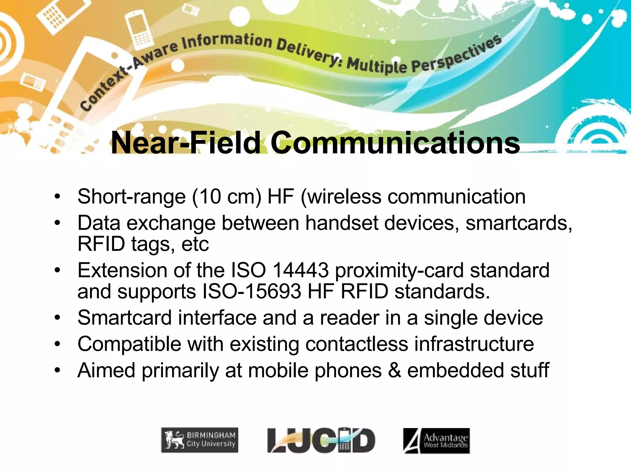 Near-Field Communications Short-range (10 cm) HF (wireless communication Data exchange between handset devices, smartcards, RFID tags, etc Extension of the ISO 14443 proximity-card standard and supports ISO-15693 HF RFID standards. Smartcard interface and a reader in a single device Compatible with existing contactless infrastructure Aimed primarily at mobile phones & embedded stuff 
