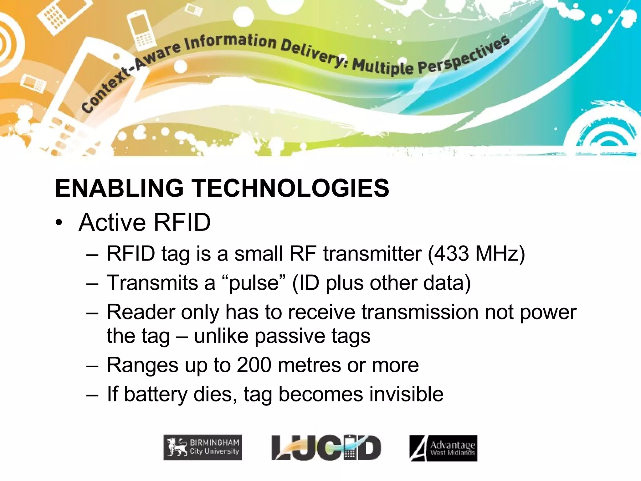 ENABLING TECHNOLOGIES Active RFID RFID tag is a small RF transmitter (433 MHz) Transmits a “pulse” (ID plus other data) Reader only has to receive transmission not power the tag – unlike passive tags Ranges up to 200 metres or more If battery dies, tag becomes invisible 