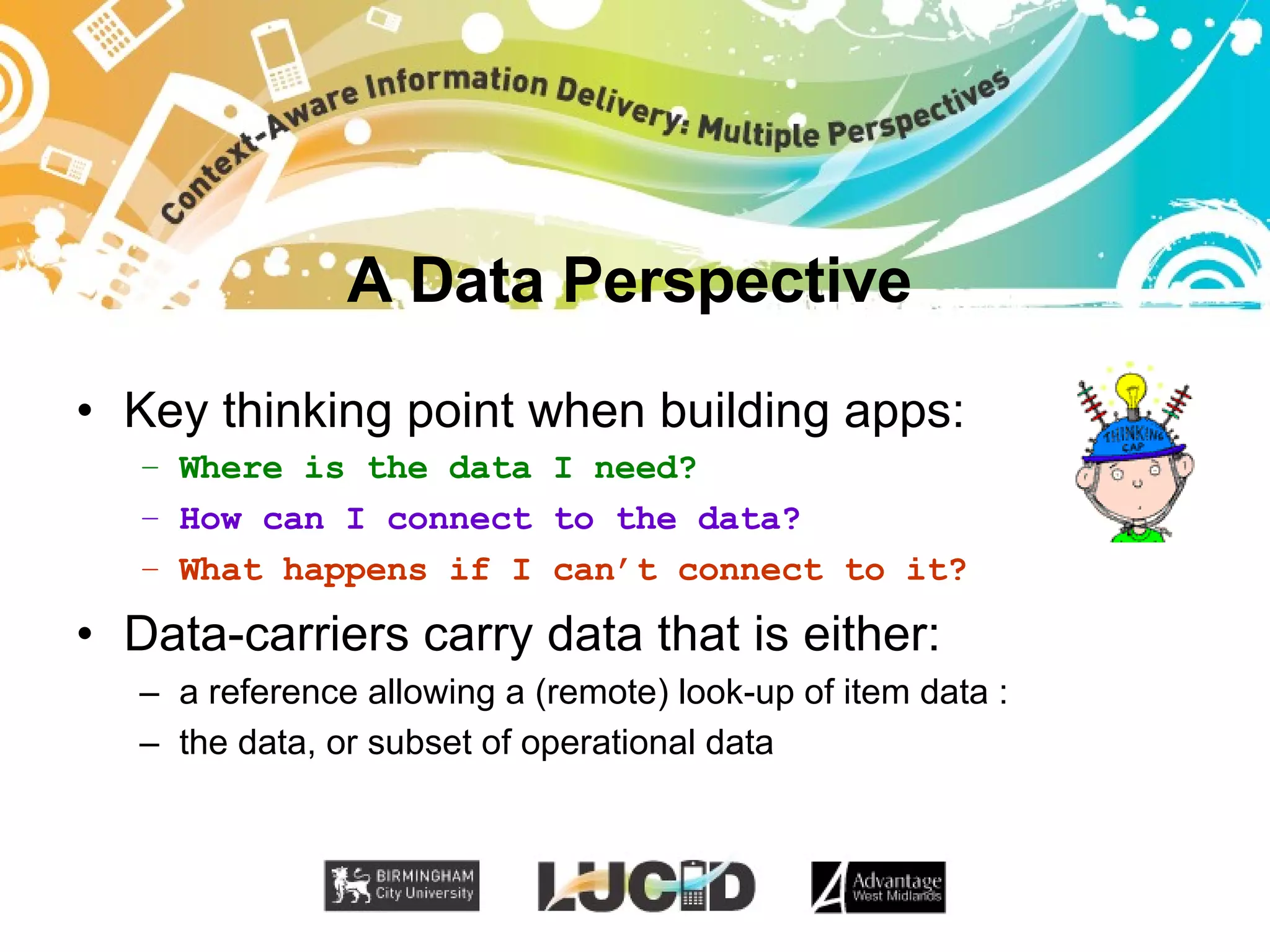A Data Perspective Key thinking point when building apps: Where is the data I need? How can I connect to the data? What happens if I can’t connect to it? Data-carriers carry data that is either: a reference allowing a (remote) look-up of item data : the data, or subset of operational data 