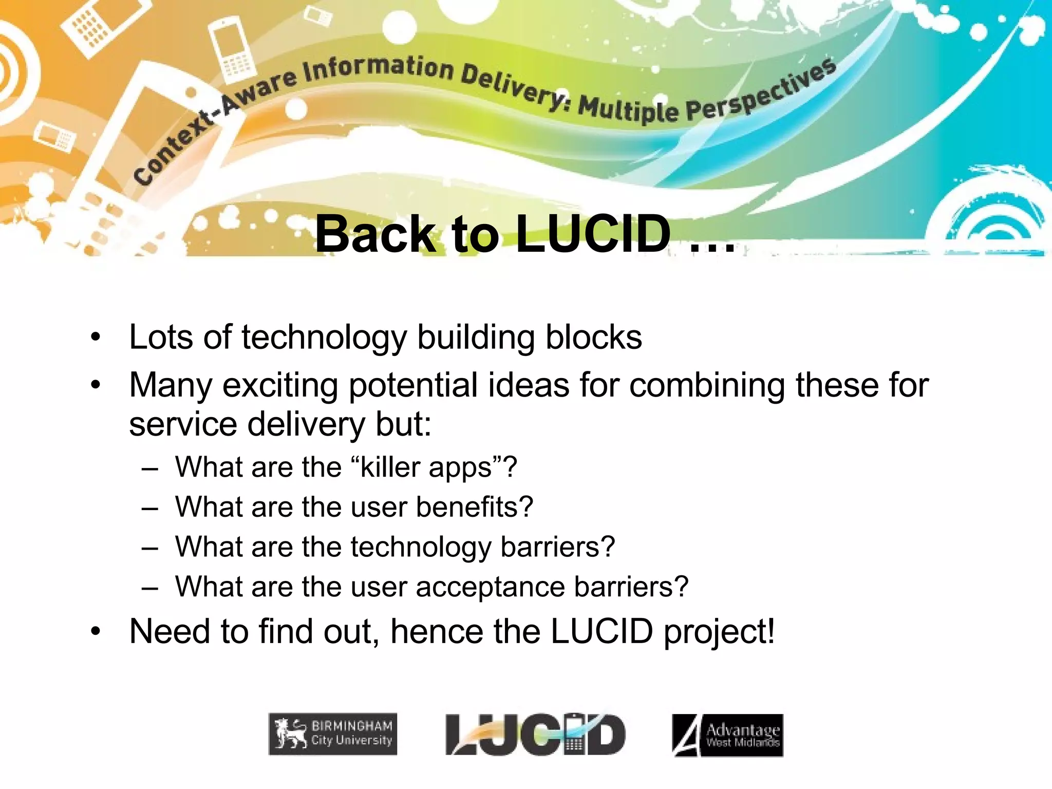Back to LUCID … Lots of technology building blocks Many exciting potential ideas for combining these for service delivery but: What are the “killer apps”? What are the user benefits? What are the technology barriers? What are the user acceptance barriers? Need to find out, hence the LUCID project! 