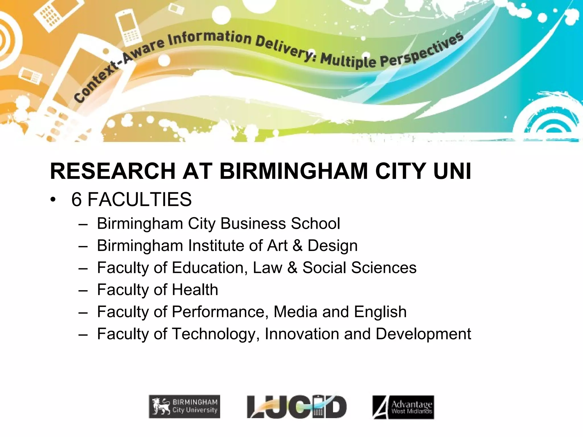 RESEARCH AT BIRMINGHAM CITY UNI 6 FACULTIES Birmingham City Business School Birmingham Institute of Art & Design Faculty of Education, Law & Social Sciences Faculty of Health Faculty of Performance, Media and English Faculty of Technology, Innovation and Development 