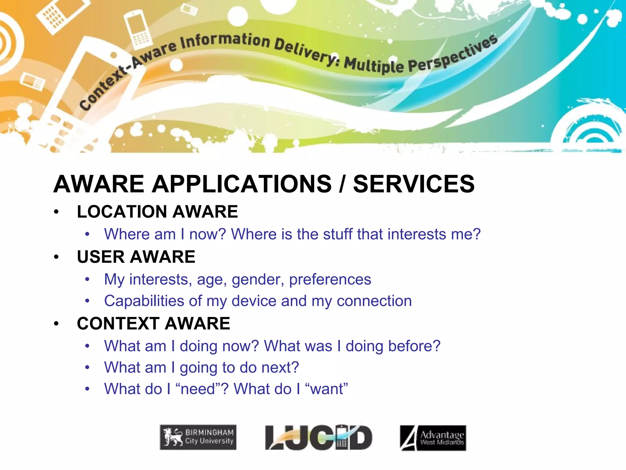 AWARE APPLICATIONS / SERVICES LOCATION AWARE Where am I now? Where is the stuff that interests me? USER AWARE My interests, age, gender, preferences Capabilities of my device and my connection CONTEXT AWARE What am I doing now? What was I doing before?  What am I going to do next? What do I “need”? What do I “want” 