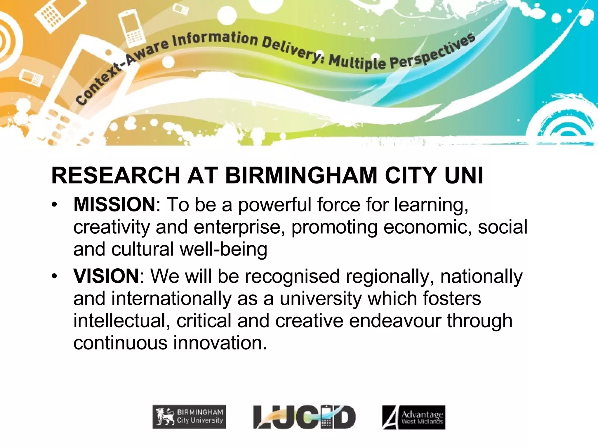RESEARCH AT BIRMINGHAM CITY UNI MISSION : To be a powerful force for learning, creativity and enterprise, promoting economic, social and cultural well-being VISION : We will be recognised regionally, nationally and internationally as a university which fosters intellectual, critical and creative endeavour through continuous innovation. 