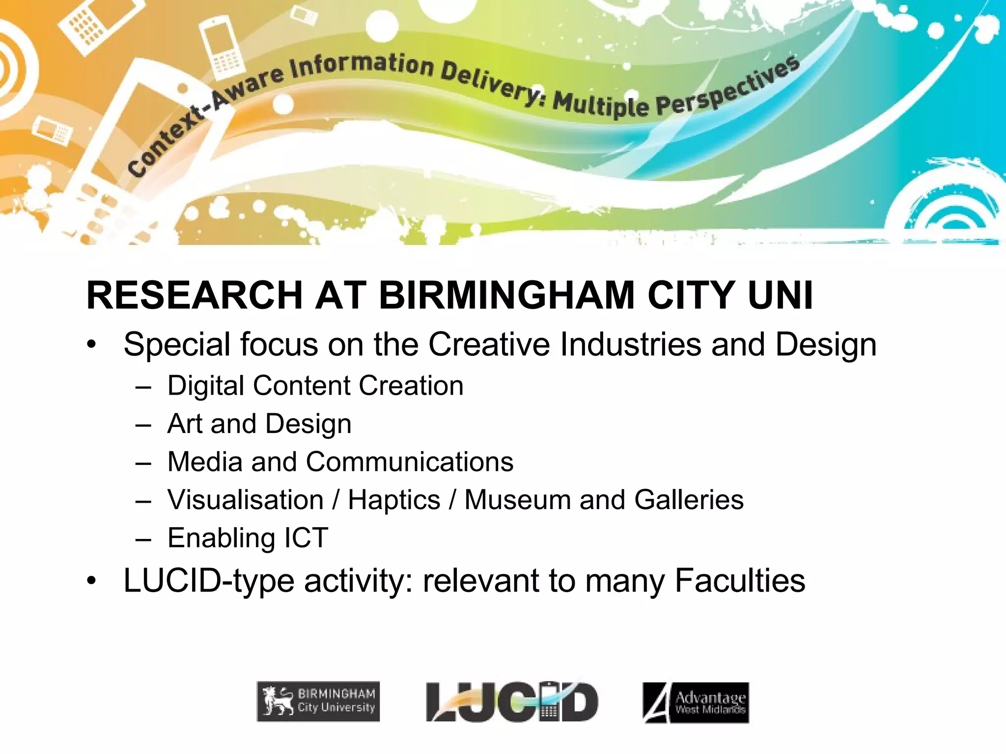 RESEARCH AT BIRMINGHAM CITY UNI Special focus on the Creative Industries and Design Digital Content Creation Art and Design Media and Communications Visualisation / Haptics / Museum and Galleries Enabling ICT LUCID-type activity: relevant to many Faculties 