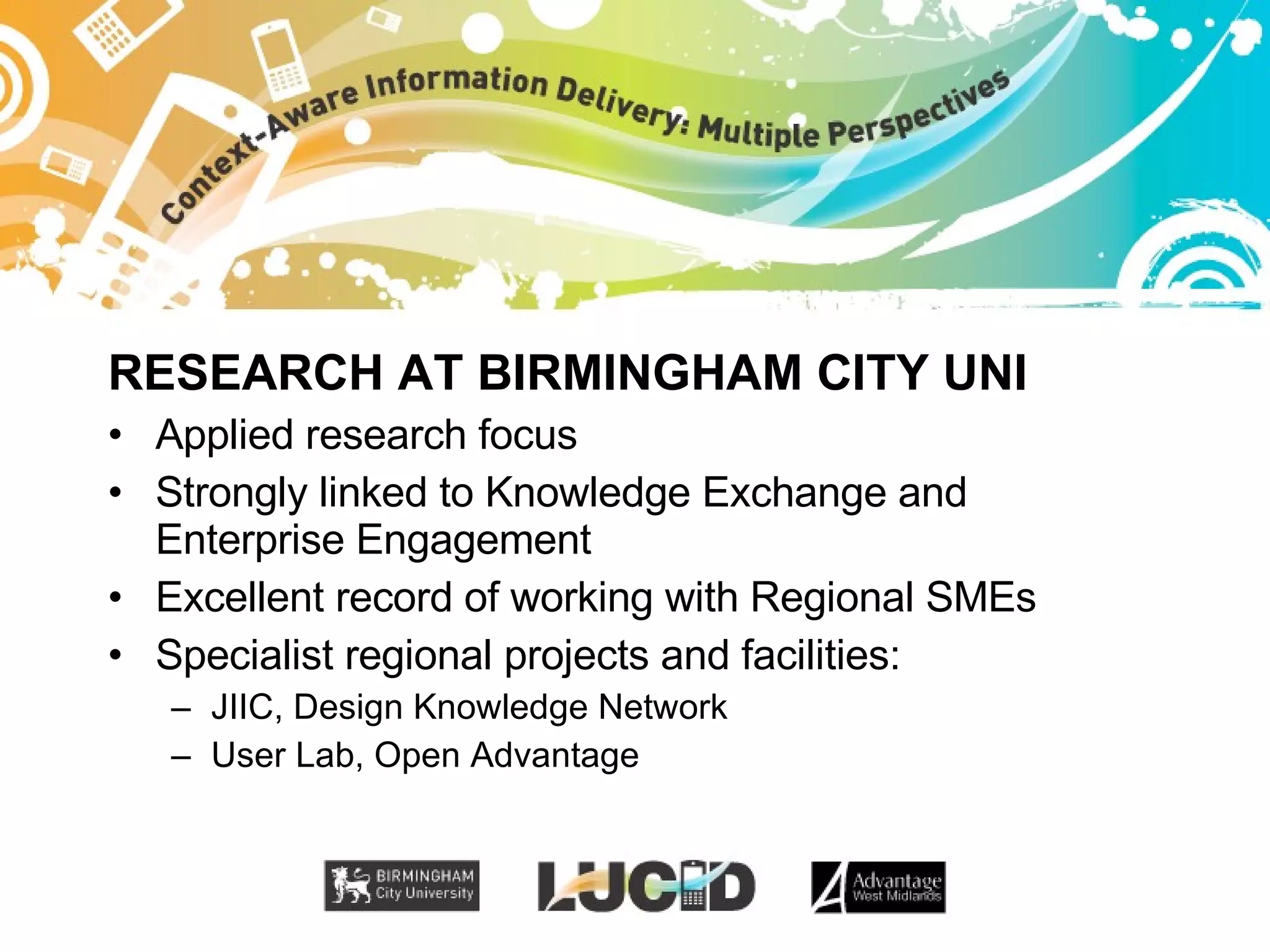 RESEARCH AT BIRMINGHAM CITY UNI Applied research focus Strongly linked to Knowledge Exchange and Enterprise Engagement Excellent record of working with Regional SMEs Specialist regional projects and facilities: JIIC, Design Knowledge Network User Lab, Open Advantage 