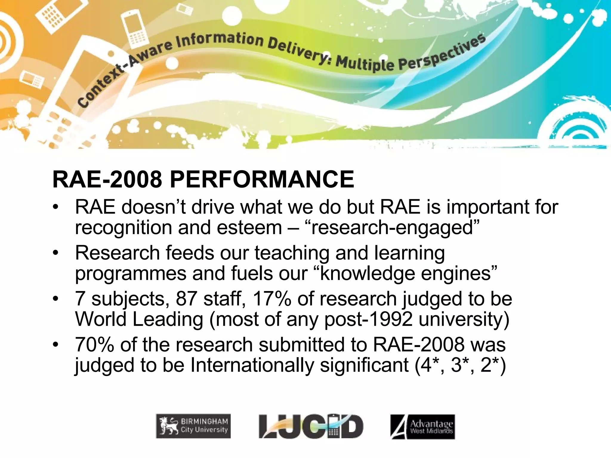 RAE-2008 PERFORMANCE RAE doesn’t drive what we do but RAE is important for recognition and esteem – “research-engaged” Research feeds our teaching and learning programmes and fuels our “knowledge engines” 7 subjects, 87 staff, 17% of research judged to be World Leading (most of any post-1992 university) 70% of the research submitted to RAE-2008 was judged to be Internationally significant (4*, 3*, 2*) 