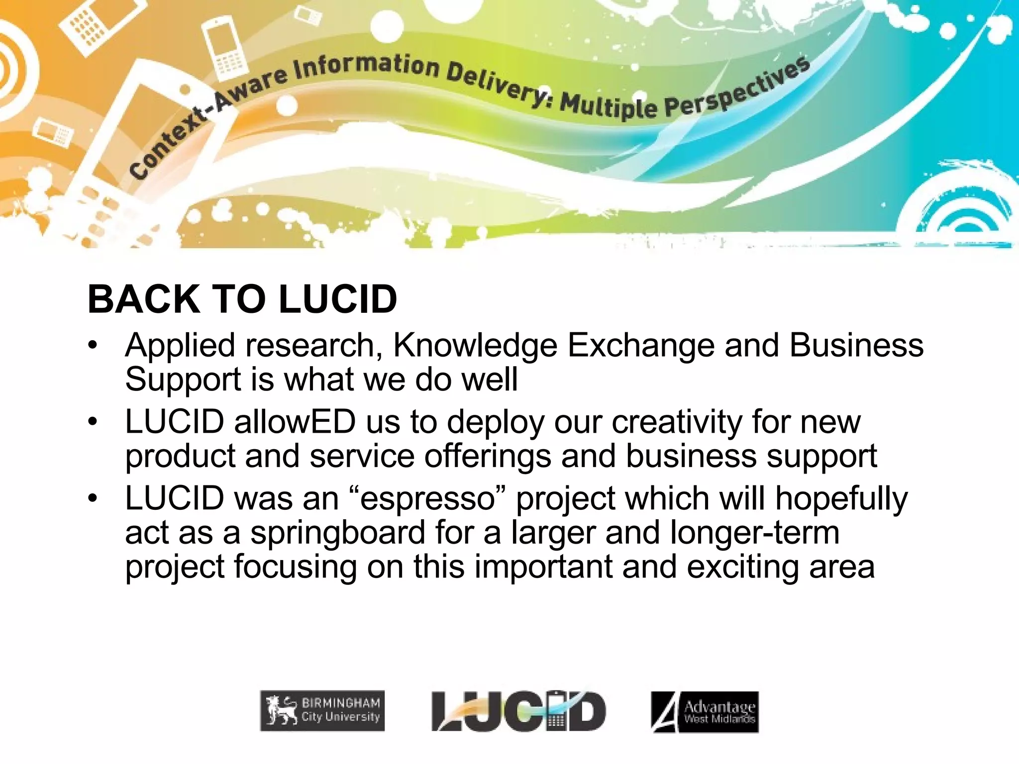BACK TO LUCID Applied research, Knowledge Exchange and Business Support is what we do well LUCID allowED us to deploy our creativity for new product and service offerings and business support LUCID was an “espresso” project which will hopefully act as a springboard for a larger and longer-term project focusing on this important and exciting area 
