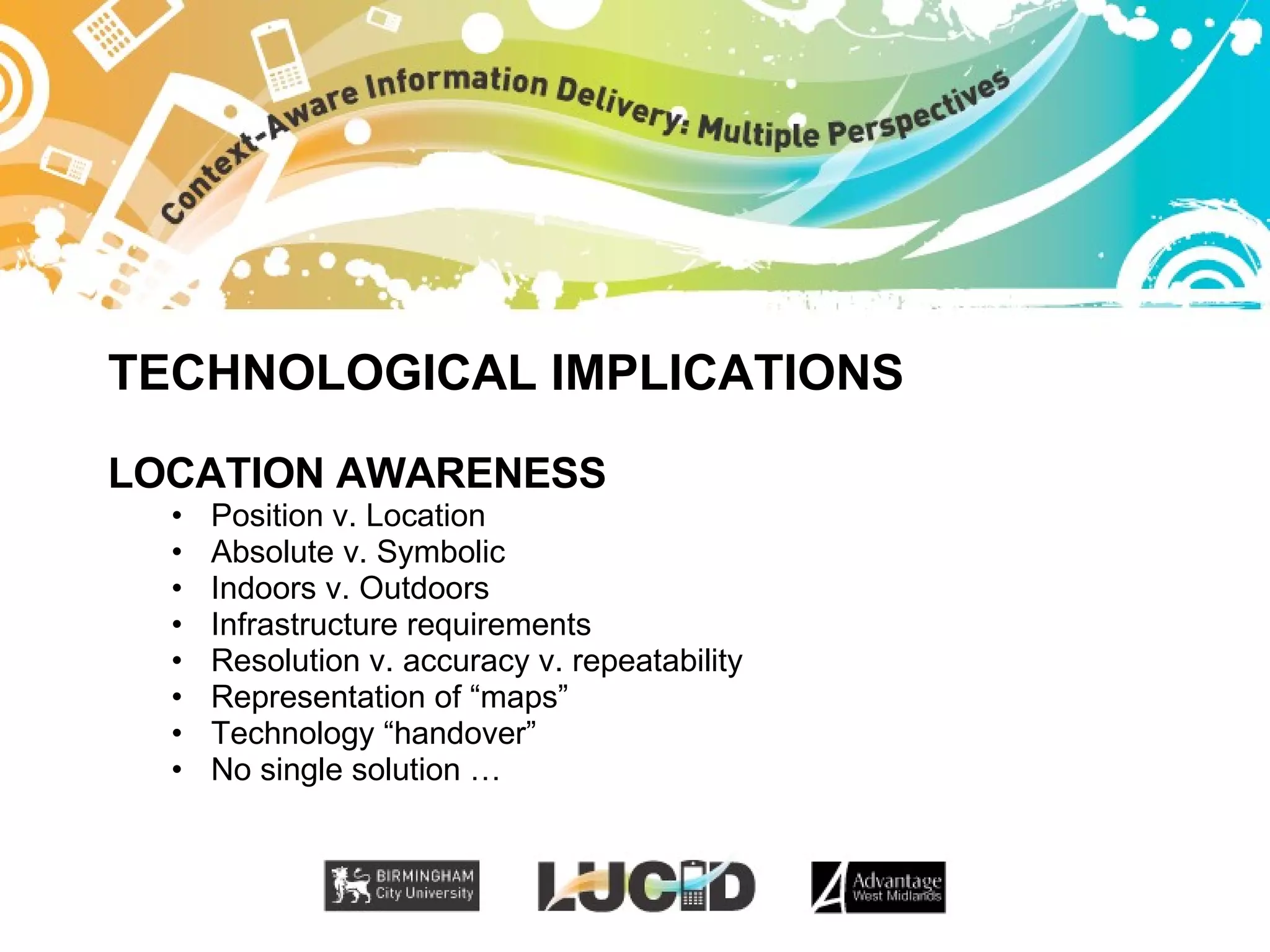 TECHNOLOGICAL IMPLICATIONS LOCATION AWARENESS Position v. Location Absolute v. Symbolic Indoors v. Outdoors Infrastructure requirements Resolution v. accuracy v. repeatability Representation of “maps” Technology “handover” No single solution … 