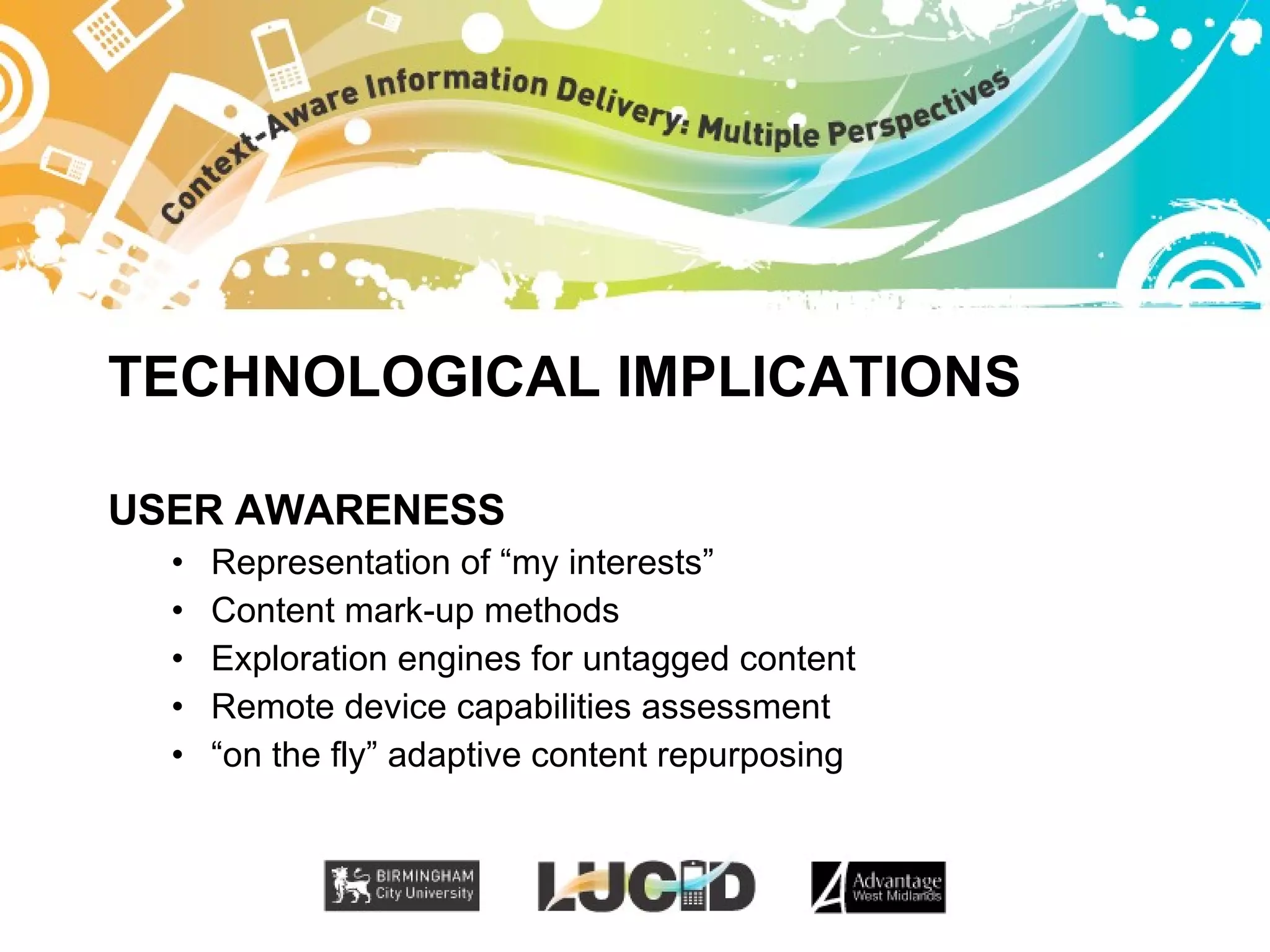 TECHNOLOGICAL IMPLICATIONS USER AWARENESS Representation of “my interests” Content mark-up methods Exploration engines for untagged content Remote device capabilities assessment “ on the fly” adaptive content repurposing 