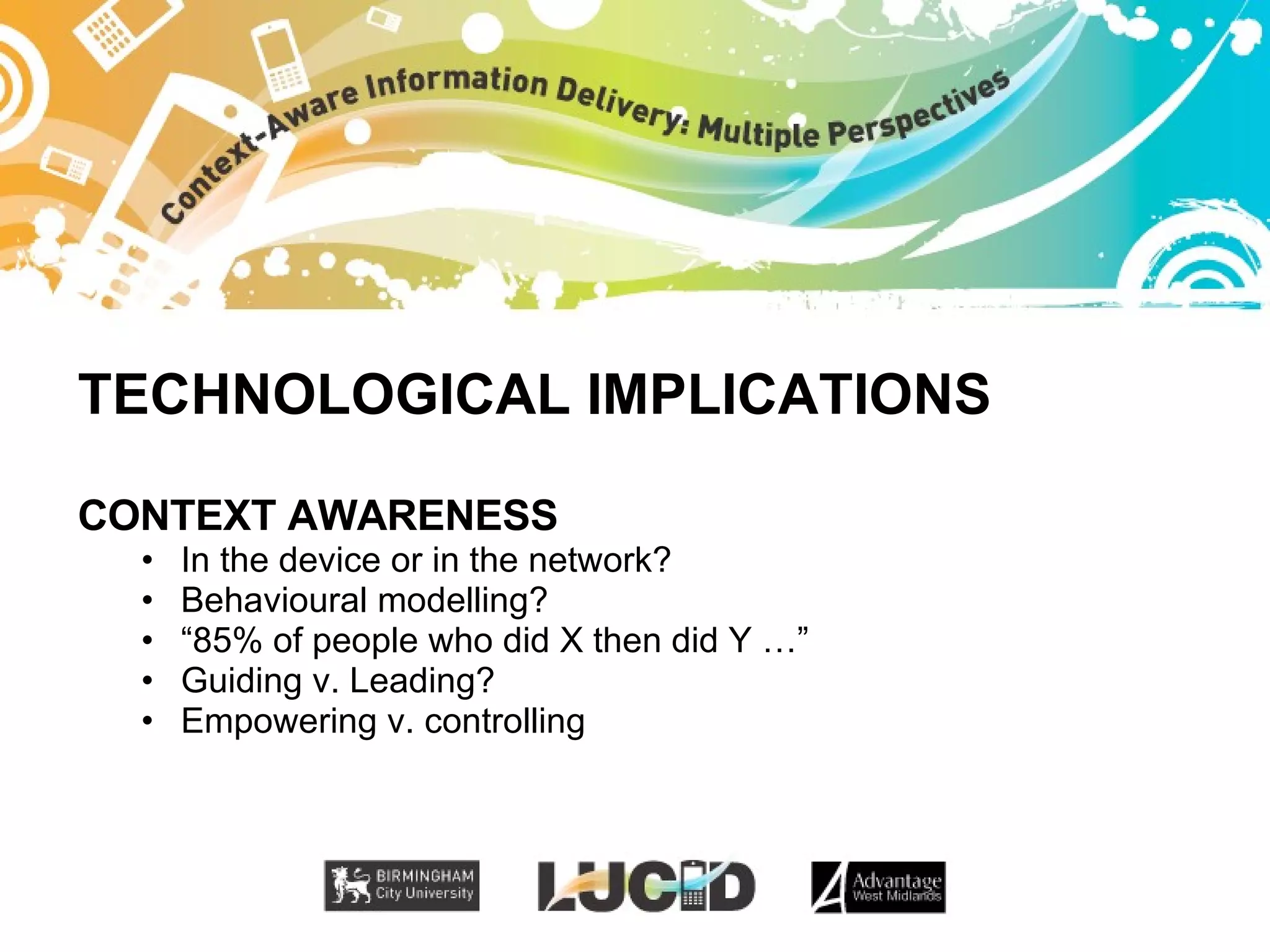TECHNOLOGICAL IMPLICATIONS CONTEXT AWARENESS In the device or in the network? Behavioural modelling? “ 85% of people who did X then did Y …” Guiding v. Leading? Empowering v. controlling 