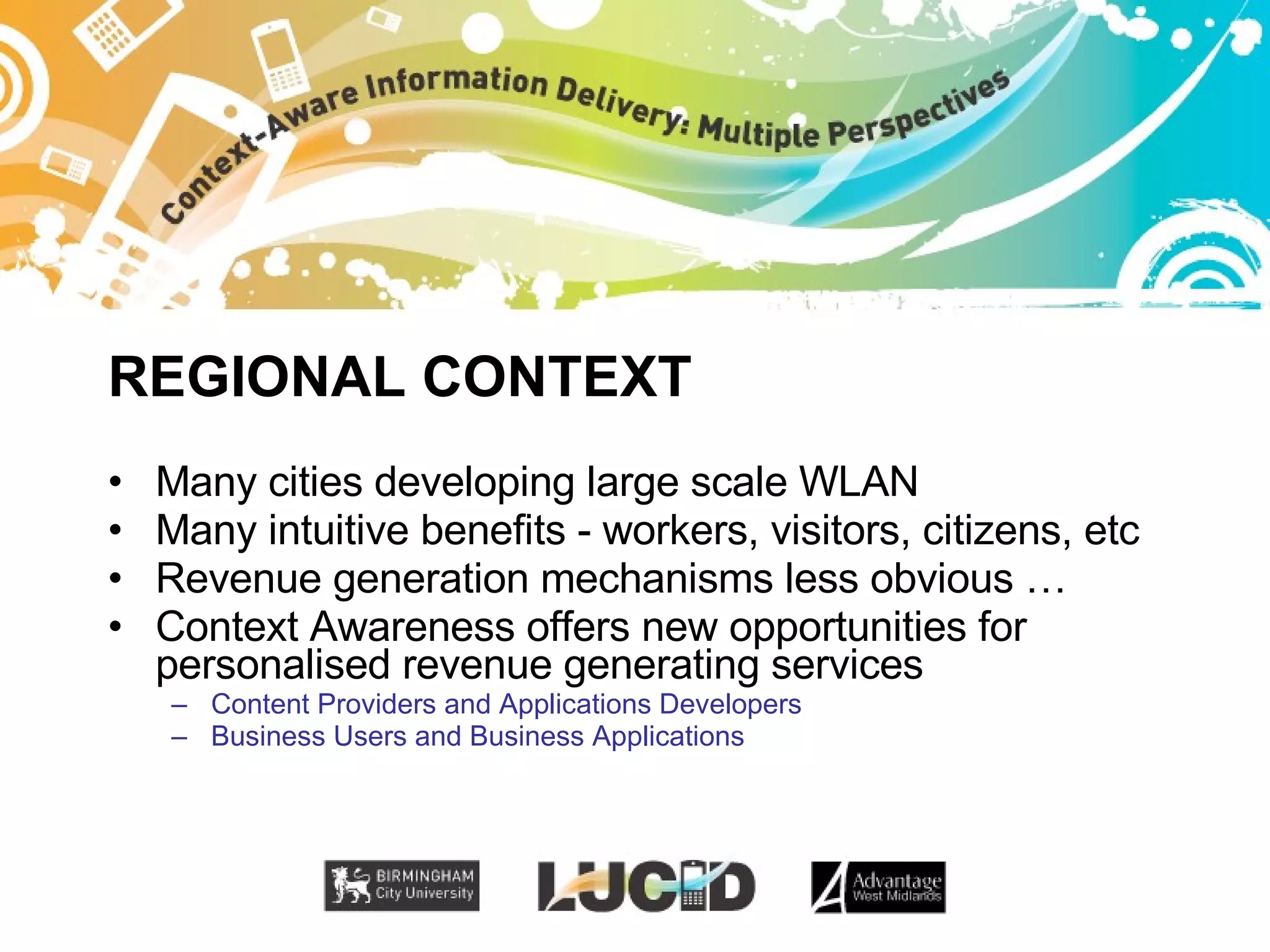 REGIONAL CONTEXT Many cities developing large scale WLAN Many intuitive benefits - workers, visitors, citizens, etc Revenue generation mechanisms less obvious … Context Awareness offers new opportunities for personalised revenue generating services Content Providers and Applications Developers Business Users and Business Applications 