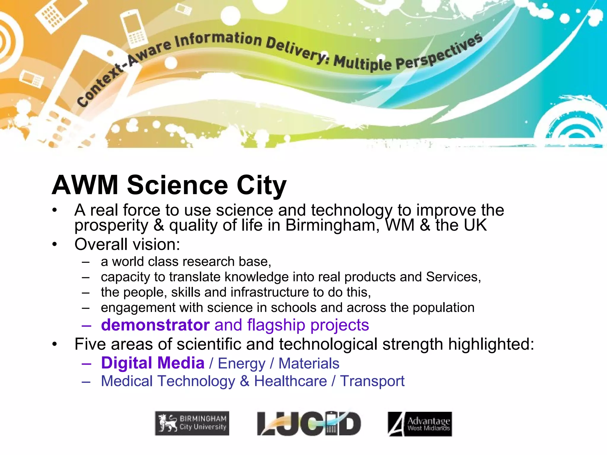 AWM Science City A real force to use science and technology to improve the prosperity & quality of life in Birmingham, WM & the UK Overall vision: a world class research base, capacity to translate knowledge into real products and Services, the people, skills and infrastructure to do this, engagement with science in schools and across the population demonstrator  and flagship projects Five areas of scientific and technological strength highlighted: Digital Media   / Energy / Materials Medical Technology & Healthcare / Transport 