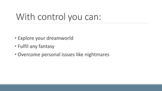 With control you can: 
• Explore your dreamworld 
• Fulfil any fantasy 
• Overcome personal issues like nightmares 
 