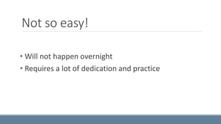 Not so easy! 
• Will not happen overnight 
• Requires a lot of dedication and practice 
 