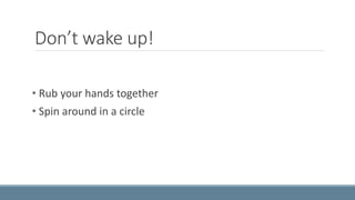 Don’t wake up! 
• Rub your hands together 
• Spin around in a circle 
 