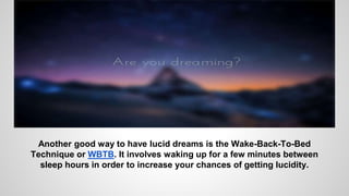 Another good way to have lucid dreams is the Wake-Back-To-Bed
Technique or WBTB. It involves waking up for a few minutes between
sleep hours in order to increase your chances of getting lucidity.
 
