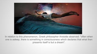 In relation to this phenomenon, Greek philosopher Aristotle observed: "often when
one is asleep, there is something in consciousness which declares that what then
presents itself is but a dream".
 