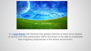 In a lucid dream, the dreamer has greater chances to exert some degree
of control over their participation within the dream or be able to manipulate
their imaginary experiences in the dream environment.
 