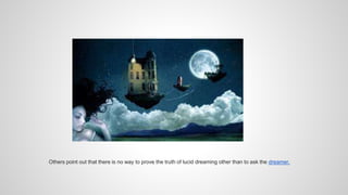 Others point out that there is no way to prove the truth of lucid dreaming other than to ask the dreamer.
 