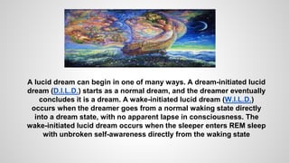 A lucid dream can begin in one of many ways. A dream-initiated lucid
dream (D.I.L.D.) starts as a normal dream, and the dreamer eventually
concludes it is a dream. A wake-initiated lucid dream (W.I.L.D.)
occurs when the dreamer goes from a normal waking state directly
into a dream state, with no apparent lapse in consciousness. The
wake-initiated lucid dream occurs when the sleeper enters REM sleep
with unbroken self-awareness directly from the waking state
 