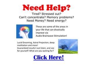 Need Help?
           Tired? Stressed out?
  Can't concentrate? Memory problems?
       Need Money? Need energy?

                   These are some of the areas in
                   your life that can drastically
                   improve via
                   Audio Brainwave Stimulation!

Lucid Dreaming, Astral Projection, deep
meditation and more!
Guaranteed results! Just listen, and see
for yourself! What are you waiting for?


                 Click Here!
 