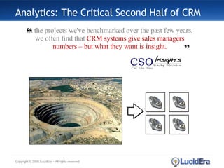 Analytics: The Critical Second Half of CRM Copyright © 2008 LucidEra – All rights reserved In the projects we've benchmarked over the past few years, we often find that  CRM systems give sales managers numbers – but what they want is insight. ” “ 