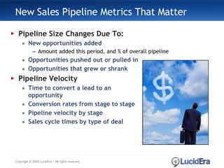 New Sales Pipeline Metrics That Matter Pipeline Size Changes Due To: New opportunities added Amount added this period, and % of overall pipeline Opportunities pushed out or pulled in Opportunities that grew or shrank Pipeline Velocity Time to convert a lead to an  opportunity Conversion rates from stage to stage Pipeline velocity by stage Sales cycle times by type of deal Copyright © 2008 LucidEra – All rights reserved 
