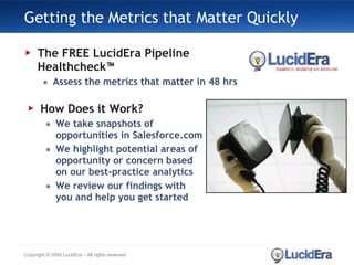 Getting the Metrics that Matter Quickly The FREE LucidEra Pipeline Healthcheck™ Assess the metrics that matter in 48 hrs Copyright © 2008 LucidEra – All rights reserved How Does it Work? We take snapshots of opportunities in Salesforce.com We highlight potential areas of opportunity or concern based on our best-practice analytics We review our findings with you and help you get started 