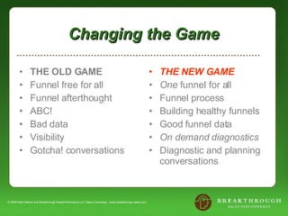 Changing the Game  THE OLD GAME Funnel free for all Funnel afterthought ABC! Bad data Visibility Gotcha! conversations THE NEW GAME One  funnel for all Funnel process Building healthy funnels  Good funnel data On demand diagnostics Diagnostic and planning conversations © 2008 Mark Sellers and Breakthrough SalesPerformance LLC Sales Consulting  | www.breakthrough-sales.com 