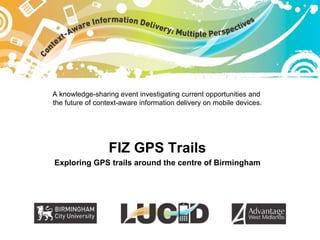A knowledge-sharing event investigating current opportunities and  the future of context-aware information delivery on mobile devices. FIZ GPS Trails Exploring GPS trails around the centre of Birmingham 