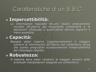 11
Caratteristiche di un S.S.C.
 Impercettibilità:
Le informazioni nascoste devono essere praticamente
invisibili all’interno del documento contenitore e le
alterazioni effettuate a quest’ultimo devono apparire il
meno possibile;
 Capacità:
Bisogna poter inserire (ragionevolmente) il maggior
numero di informazioni all’interno del contenitore senza
che questo pregiudichi eccessivamente l’impercettibilità
del messaggio segreto;
 Robustezza:
Il sistema deve poter resistere al maggior numero delle
eventuali manipolazioni eseguite sul contenitore;
 