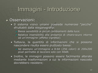 13
Immagini - Introduzione
 Osservazioni:
• Il sistema visivo umano possiede numerose “pecche”
sfruttabili dalla steganografia:
 Bassa sensibilità ai piccoli cambiamenti della luce;
 Relativa insensibilità alla presenza di chiaro-scuro intorno
ad un’immagine (effetto vignetta);
• Tuttavia, la quantità di informazioni che si possono
nascondere risulta essere piuttosto bassa:
 Ad esempio un’immagine a 8-bit (256 colori) di 200x200
pixel permette di lavorare solo con 40kB;
• Inoltre, le immagini possono essere facilmente alterate
mediante trasformazioni a cui le informazioni nascoste
dovrebbero resistere;
 