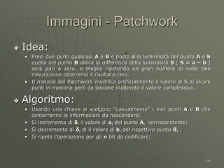 14
Immagini - Patchwork
 Idea:
• Presi due punti qualsiasi A e B e posto a la luminosità del punto A e b
quella del punto B allora la differenza della luminosità S ( S = a – b )
sarà pari a zero, o meglio ripetendo un gran numero di volte tale
misurazione otterremo il risultato zero.
• Il metodo del Patchwork modifica artificialmente il valore di S di alcuni
punti in maniera però da lasciare inalterato il valore complessivo.
 Algoritmo:
• Usando una chiave si scelgono “casualmente” i vari punti A e B che
conterranno le informazioni da nascondere;
• Si incrementa di δi il valore di ai del punto Ai corrispondente;
• Si decrementa di δi di il valore di bi del rispettivo punto Bi ;
• Si ripete l’operazione per gli n bit da codificare;
 