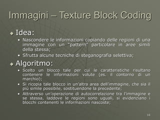 16
Immagini – Texture Block Coding
 Idea:
• Nascondere le informazioni copiando delle regioni di una
immagine con un “pattern” particolare in aree simili
della stessa;
• Sfrutta alcune tecniche di steganografia selettiva;
 Algoritmo:
• Scelto un blocco tale per cui le caratteristiche risultano
contenere le informazioni volute (es. il contorno di un
marchio);
• Si ricopia tale blocco in un’altra area dell’immagine, che sia il
più simile possibile, sostituendone la precedente;
• Attraverso un’operazione di autocorrelazione tra l’immagine e
se stessa, laddove le regioni sono uguali, si evidenziano i
blocchi contenenti le informazioni nascoste;
 