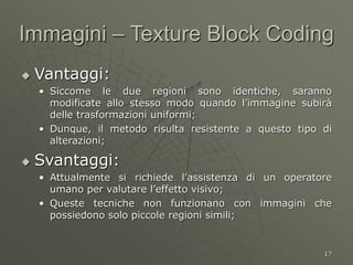 17
 Vantaggi:
• Siccome le due regioni sono identiche, saranno
modificate allo stesso modo quando l’immagine subirà
delle trasformazioni uniformi;
• Dunque, il metodo risulta resistente a questo tipo di
alterazioni;
 Svantaggi:
• Attualmente si richiede l’assistenza di un operatore
umano per valutare l’effetto visivo;
• Queste tecniche non funzionano con immagini che
possiedono solo piccole regioni simili;
Immagini – Texture Block Coding
 