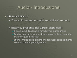 18
Audio - Introduzione
 Osservazioni:
• L’orecchio umano è molto sensibile ai rumori;
• Tuttavia, presenta dei varchi disponibili:
 I suoni acuti tendono a mascherare quelli bassi;
 Inoltre, non è in grado di percepire la fase assoluta,
ma solo quella relativa;
 Infine, molte delle distorsioni nei suoni sono talmente
comuni che vengono ignorate;
 