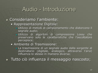 19
Audio - Introduzione
 Consideriamo l’ambiente:
• Rappresentazione Digitale:
 Utilizzo di metodi di campionamento che distorcono il
segnale audio;
 Utilizzo di algoritmi di compressione Lossy che
preservano solo le caratteristiche che l’ascoltatore
percepisce;
• Ambiente di Trasmissione:
 La trasmissione di un segnale audio dalla sorgente al
destinatario (digitale, analogico, attraverso l’aria)
influenza lo stesso in maniera diversa;
 Tutto ciò influenza il messaggio nascosto;
 