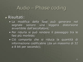 21
Audio – Phase coding
 Risultati:
• La modifica della fase può generare nel
segnale sonoro una leggera distorsione
avvertibile dall’ascoltatore;
• Per ridurla si può rendere il passaggio tra le
fasi più morbido;
• Ciò comporta che si riduca la quantità di
informazione codificabile (da un massimo di 32
a 8 bit per secondo);
 
