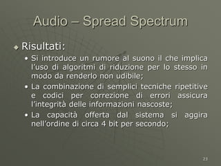 23
Audio – Spread Spectrum
 Risultati:
• Si introduce un rumore al suono il che implica
l’uso di algoritmi di riduzione per lo stesso in
modo da renderlo non udibile;
• La combinazione di semplici tecniche ripetitive
e codici per correzione di errori assicura
l’integrità delle informazioni nascoste;
• La capacità offerta dal sistema si aggira
nell’ordine di circa 4 bit per secondo;
 