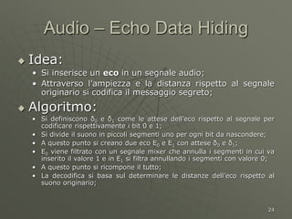 24
Audio – Echo Data Hiding
 Idea:
• Si inserisce un eco in un segnale audio;
• Attraverso l’ampiezza e la distanza rispetto al segnale
originario si codifica il messaggio segreto;
 Algoritmo:
• Si definiscono δ0 e δ1 come le attese dell’eco rispetto al segnale per
codificare rispettivamente i bit 0 e 1;
• Si divide il suono in piccoli segmenti uno per ogni bit da nascondere;
• A questo punto si creano due eco E0 e E1 con attese δ0 e δ1;
• E0 viene filtrato con un segnale mixer che annulla i segmenti in cui va
inserito il valore 1 e in E1 si filtra annullando i segmenti con valore 0;
• A questo punto si ricompone il tutto;
• La decodifica si basa sul determinare le distanze dell’eco rispetto al
suono originario;
 