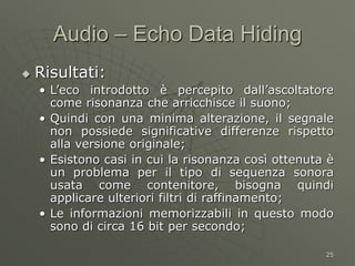 25
Audio – Echo Data Hiding
 Risultati:
• L’eco introdotto è percepito dall’ascoltatore
come risonanza che arricchisce il suono;
• Quindi con una minima alterazione, il segnale
non possiede significative differenze rispetto
alla versione originale;
• Esistono casi in cui la risonanza così ottenuta è
un problema per il tipo di sequenza sonora
usata come contenitore, bisogna quindi
applicare ulteriori filtri di raffinamento;
• Le informazioni memorizzabili in questo modo
sono di circa 16 bit per secondo;
 
