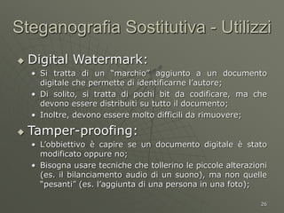 26
Steganografia Sostitutiva - Utilizzi
 Digital Watermark:
• Si tratta di un “marchio” aggiunto a un documento
digitale che permette di identificarne l’autore;
• Di solito, si tratta di pochi bit da codificare, ma che
devono essere distribuiti su tutto il documento;
• Inoltre, devono essere molto difficili da rimuovere;
 Tamper-proofing:
• L’obbiettivo è capire se un documento digitale è stato
modificato oppure no;
• Bisogna usare tecniche che tollerino le piccole alterazioni
(es. il bilanciamento audio di un suono), ma non quelle
“pesanti” (es. l’aggiunta di una persona in una foto);
 