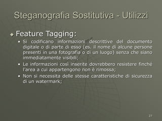 27
Steganografia Sostitutiva - Utilizzi
 Feature Tagging:
• Si codificano informazioni descrittive del documento
digitale o di parte di esso (es. il nome di alcune persone
presenti in una fotografia o di un luogo) senza che siano
immediatamente visibili;
• Le informazioni così inserite dovrebbero resistere finché
l’area a cui appartengono non è rimossa;
• Non si necessita delle stesse caratteristiche di sicurezza
di un watermark;
 