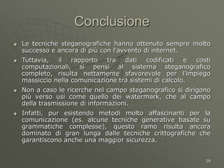 28
Conclusione
 Le tecniche steganografiche hanno ottenuto sempre molto
successo e ancora di più con l’avvento di internet.
 Tuttavia, il rapporto tra dati codificati e costi
computazionali, si pensi al sistema steganografico
completo, risulta nettamente sfavorevole per l’impiego
massiccio nella comunicazione tra sistemi di calcolo.
 Non a caso le ricerche nel campo steganografico si dirigono
più verso usi come quello dei watermark, che al campo
della trasmissione di informazioni.
 Infatti, pur esistendo metodi molto affascinanti per la
comunicazione (es. alcune tecniche generative basate su
grammatiche complesse), questo ramo risulta ancora
dominato di gran lunga dalle tecniche crittografiche che
garantiscono anche una maggior sicurezza.
 