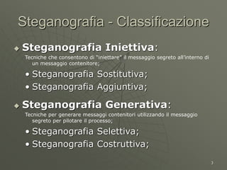 3
Steganografia - Classificazione
 Steganografia Iniettiva:
Tecniche che consentono di “iniettare” il messaggio segreto all’interno di
un messaggio contenitore;
• Steganografia Sostitutiva;
• Steganografia Aggiuntiva;
 Steganografia Generativa:
Tecniche per generare messaggi contenitori utilizzando il messaggio
segreto per pilotare il processo;
• Steganografia Selettiva;
• Steganografia Costruttiva;
 