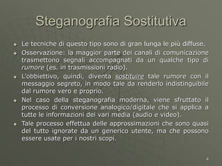 4
Steganografia Sostitutiva
 Le tecniche di questo tipo sono di gran lunga le più diffuse.
 Osservazione: la maggior parte dei canali di comunicazione
trasmettono segnali accompagnati da un qualche tipo di
rumore (es. in trasmissioni radio).
 L’obbiettivo, quindi, diventa sostituire tale rumore con il
messaggio segreto, in modo tale da renderlo indistinguibile
dal rumore vero e proprio.
 Nel caso della steganografia moderna, viene sfruttato il
processo di conversione analogico/digitale che si applica a
tutte le informazioni dei vari media (audio e video).
 Tale processo effettua delle approssimazioni che sono quasi
del tutto ignorate da un generico utente, ma che possono
essere usate per i nostri scopi.
 