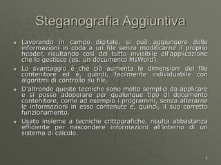 5
Steganografia Aggiuntiva
 Lavorando in campo digitale, si può aggiungere delle
informazioni in coda a un file senza modificarne il proprio
header, risultando così del tutto invisibile all’applicazione
che lo gestisce (es. un documento MsWord).
 Lo svantaggio è che ciò aumenta le dimensioni del file
contenitore ed è, quindi, facilmente individuabile con
algoritmi di controllo su file.
 D’altronde queste tecniche sono molto semplici da applicare
e si posso adoperare per qualunque tipo di documento
contenitore, come ad esempio i programmi, senza alterarne
le informazioni in esso contenute e, quindi, il suo corretto
funzionamento.
 Usato insieme a tecniche crittografiche, risulta abbastanza
efficiente per nascondere informazioni all’interno di un
sistema di calcolo.
 
