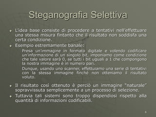 6
Steganografia Selettiva
 L’idea base consiste di procedere a tentativi nell’effettuare
una stessa misura fintanto che il risultato non soddisfa una
certa condizione.
 Esempio estremamente banale:
Presa un’immagine in formato digitale e volendo codificare
un’informazione di un singolo bit, imponiamo come condizione
che tale valore sarà 0, se tutti i bit uguali a 1 che compongono
la nostra immagine è in numero pari.
Dunque, usando uno scanner, effettuiamo una serie di tentativi
con la stessa immagine finché non otteniamo il risultato
voluto.
 Il risultato così ottenuto è perciò un immagine “naturale”
sopravvissuta semplicemente a un processo di selezione.
 Tuttavia tali sistemi sono troppo dispendiosi rispetto alla
quantità di informazioni codificabili.
 